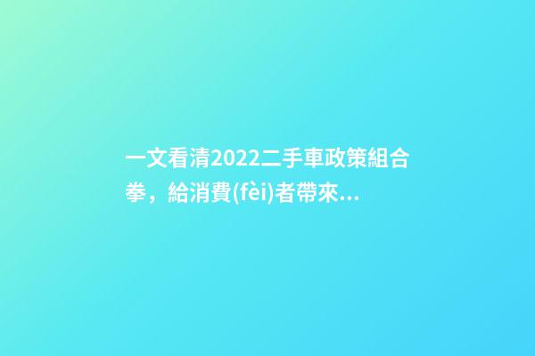 一文看清2022二手車政策組合拳，給消費(fèi)者帶來(lái)了什么？